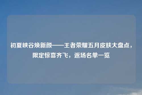 初夏峡谷焕新颜——王者荣耀五月皮肤大盘点,限定惊喜齐飞,返场名单一览