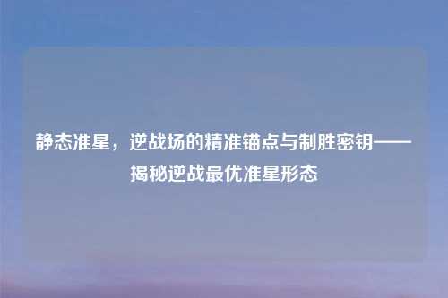 静态准星，逆战场的精准锚点与制胜密钥——揭秘逆战更优准星形态