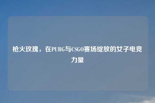 枪火玫瑰,在PUBG与CSGO赛场绽放的女子电竞力量
