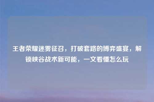 王者荣耀迷雾征召,打破套路的博弈盛宴,解锁峡谷战术新可能,一文看懂怎么玩