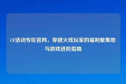 CF活动专区官网,穿越火线玩家的福利聚集地与游戏进阶指南