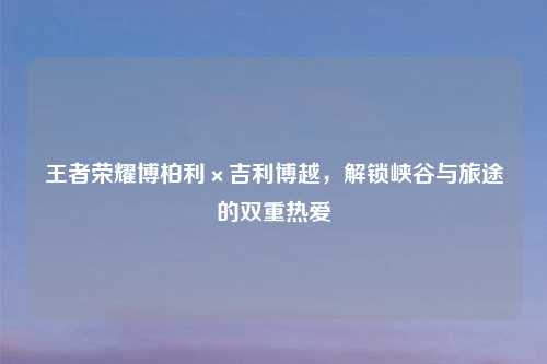 王者荣耀博柏利×吉利博越,解锁峡谷与旅途的双重热爱