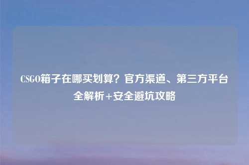CSGO箱子在哪买划算?官方渠道、第三方平台全解析+安全避坑攻略