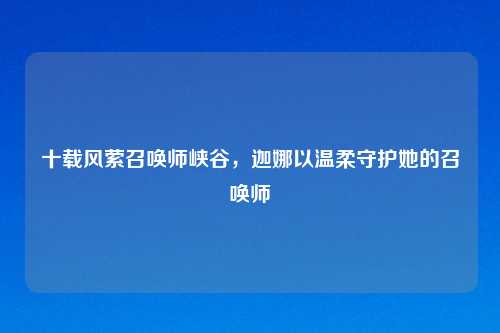 十载风萦召唤师峡谷,迦娜以温柔守护她的召唤师