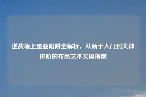 逆战墙上重叠陷阱全解析,从新手入门到大神进阶的布局艺术实操指南