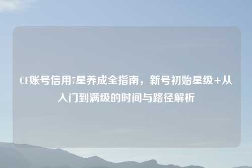 CF账号信用7星养成全指南,新号初始星级+从入门到满级的时间与路径解析