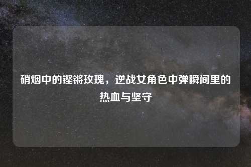 硝烟中的铿锵玫瑰,逆战女角色中弹瞬间里的热血与坚守