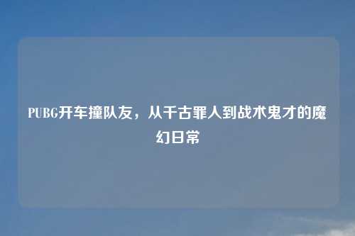 PUBG开车撞队友,从千古罪人到战术鬼才的魔幻日常