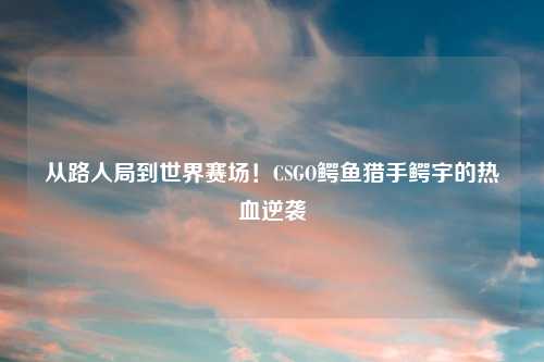 从路人局到世界赛场!CSGO鳄鱼猎手鳄宇的热血逆袭
