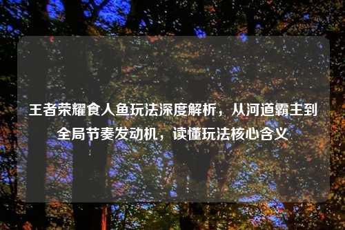 王者荣耀食人鱼玩法深度解析,从河道霸主到全局节奏发动机,读懂玩法核心含义