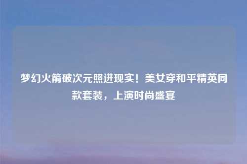 梦幻火箭破次元照进现实！美女穿和平精英同款套装，上演时尚盛宴