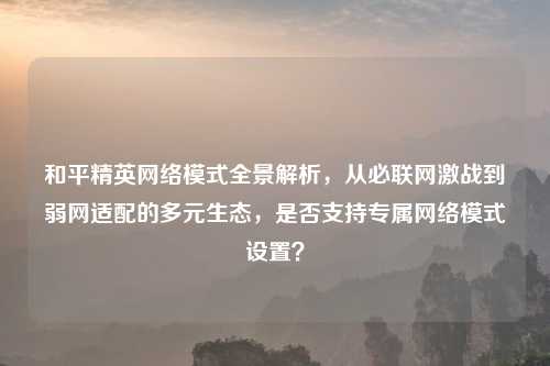 和平精英 模式全景解析,从必联网激战到弱网适配的多元生态,是否支持专属 模式设置?