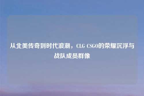 从北美传奇到时代浪潮,CLG CSGO的荣耀沉浮与战队成员群像