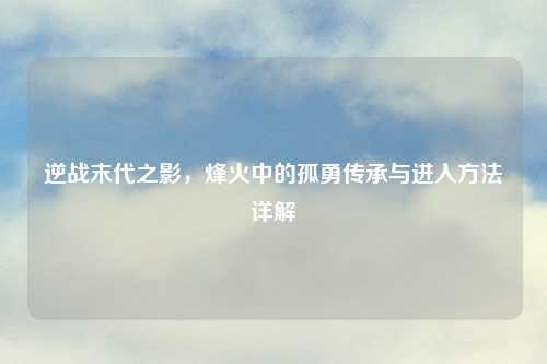 逆战末代之影,烽火中的孤勇传承与进入 详解