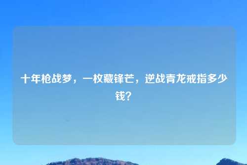 十年枪战梦,一枚藏锋芒,逆战青龙戒指多少钱?