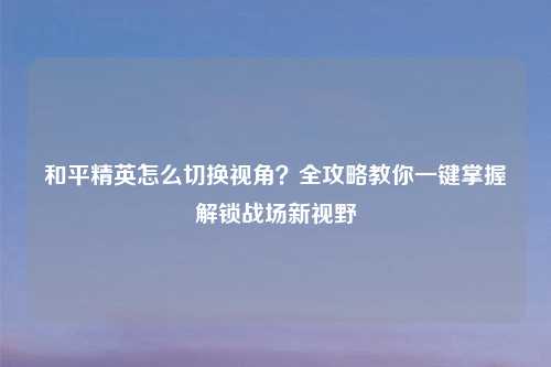 和平精英怎么切换视角?全攻略教你一键掌握解锁战场新视野