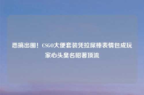 恶搞出圈!CSGO大便套装凭拉屎棒表情包成玩家心头臭名昭著顶流