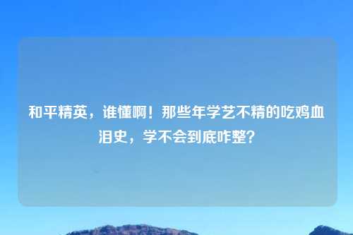 和平精英，谁懂啊！那些年学艺不精的吃鸡血泪史，学不会到底咋整？