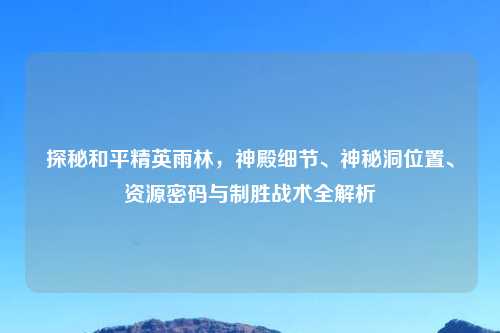 探秘和平精英雨林,神殿细节、神秘洞位置、资源密码与制胜战术全解析