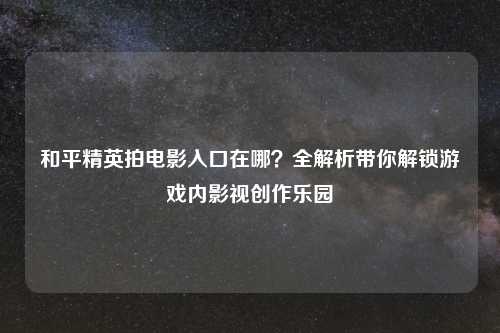 和平精英拍电影入口在哪?全解析带你解锁游戏内影视创作乐园