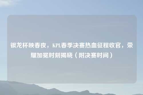 银龙杯映春夜,KPL春季决赛热血征程收官,荣耀加冕时刻揭晓(附决赛时间)