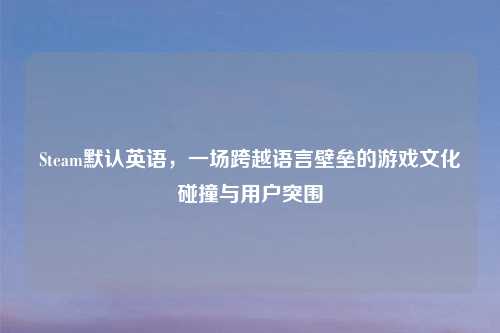 Steam默认英语,一场跨越语言壁垒的游戏文化碰撞与用户突围