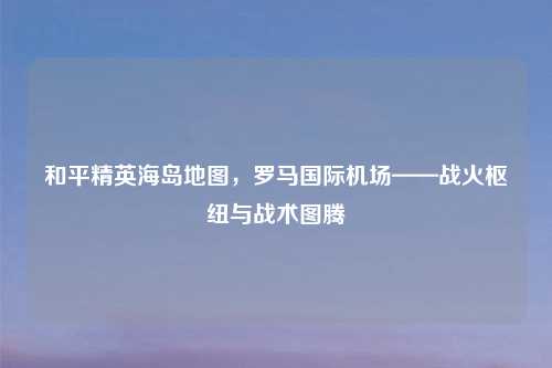 和平精英海岛地图,罗马国际机场——战火枢纽与战术图腾