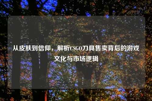 从皮肤到信仰,解析CSGO刀具售卖背后的游戏文化与市场逻辑