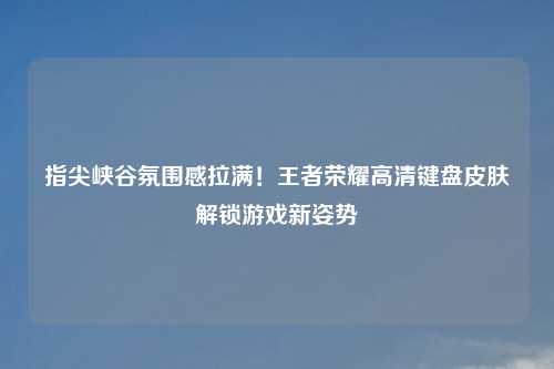 指尖峡谷氛围感拉满!王者荣耀高清键盘皮肤解锁游戏新姿势