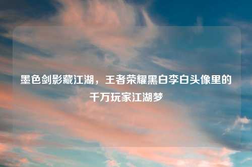 墨色剑影藏江湖,王者荣耀黑白李白头像里的千万玩家江湖梦