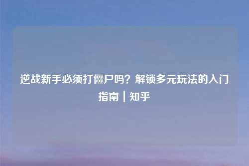 逆战新手必须打僵尸吗？解锁多元玩法的入门指南｜知乎