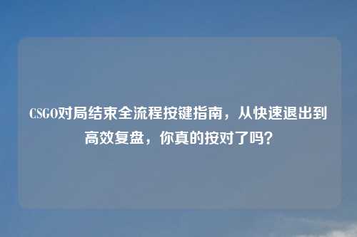 CSGO对局结束全流程按键指南,从快速退出到高效复盘,你真的按对了吗?