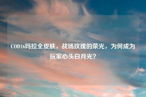 COD16玛拉全皮肤,战场玫瑰的荣光,为何成为玩家心头白月光?