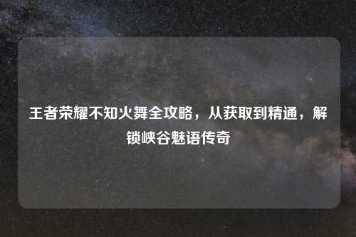 王者荣耀不知火舞全攻略，从获取到精通，解锁峡谷魅语传奇
