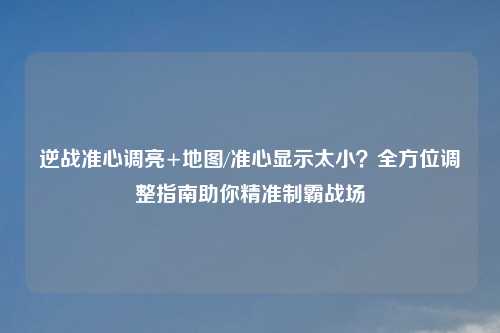 逆战准心调亮+地图/准心显示太小?全方位调整指南助你精准制霸战场