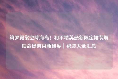 绮梦霓裳空降海岛！和平精英最新限定裙装解锁战场时尚新维度｜裙装大全汇总