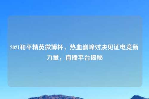 2021和平精英微博杯,热血巅峰对决见证电竞新力量,直播平台揭秘