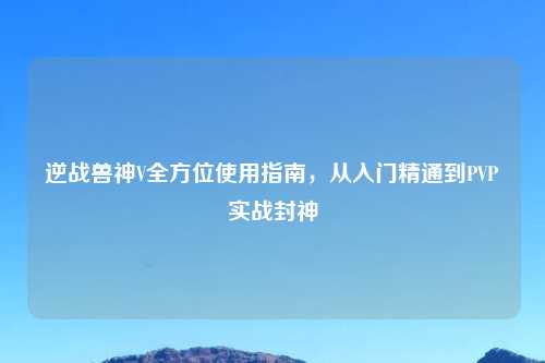逆战兽神V全方位使用指南,从入门精通到PVP实战封神