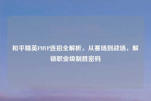和平精英FMVP连招全解析,从赛场到战场,解锁职业级制胜密码