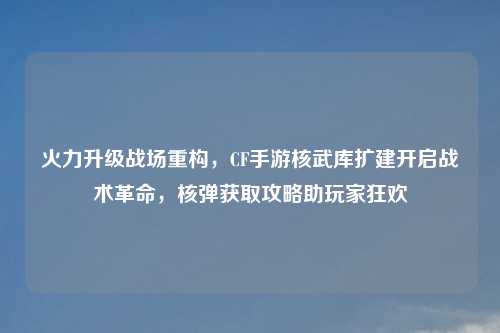 火力升级战场重构,CF手游核武库扩建开启战术革命,核弹获取攻略助玩家狂欢