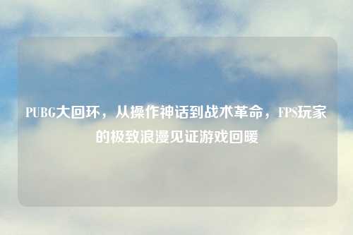 PUBG大回环,从操作神话到战术革命,FPS玩家的极致浪漫见证游戏回暖