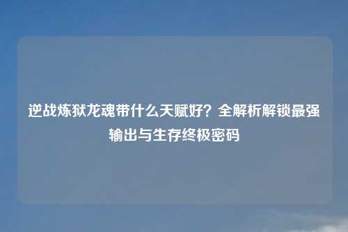 逆战炼狱龙魂带什么天赋好?全解析解锁最强输出与生存终极密码