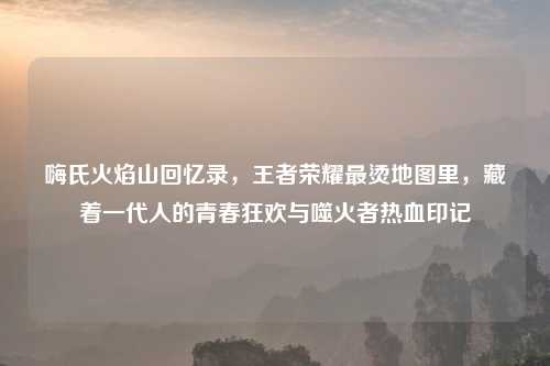 嗨氏火焰山回忆录,王者荣耀最烫地图里,藏着一代人的青春狂欢与噬火者热血印记