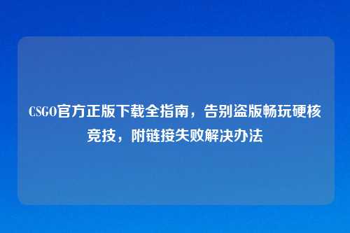 CSGO官方正版下载全指南,告别盗版畅玩硬核竞技,附链接失败解决办法