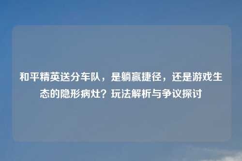 和平精英送分车队,是躺赢捷径,还是游戏生态的隐形病灶?玩法解析与争议探讨