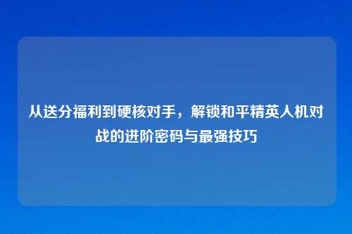 从送分福利到硬核对手,解锁和平精英人机对战的进阶密码与最强技巧