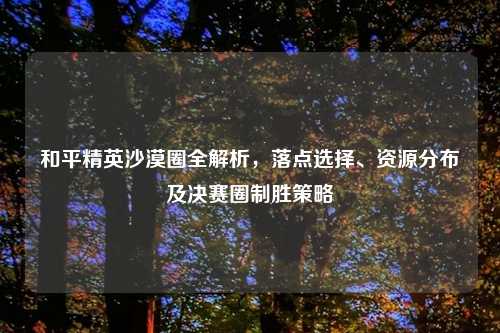 和平精英沙漠圈全解析,落点选择、资源分布及决赛圈制胜策略