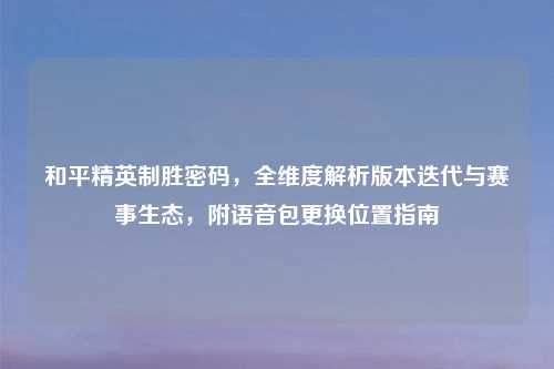 和平精英制胜密码,全维度解析版本迭代与赛事生态,附语音包更换位置指南