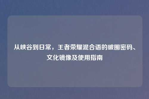 从峡谷到日常,王者荣耀混合语的破圈密码、文化镜像及使用指南