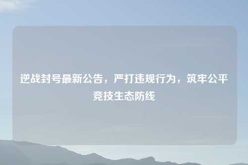 逆战封号最新公告，严打违规行为，筑牢公平竞技生态防线